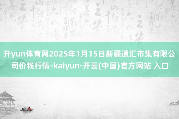 开yun体育网2025年1月15日新疆通汇市集有限公司价钱行情-kaiyun·开云(中国)官方网站 入口