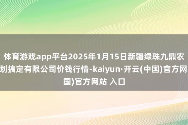 体育游戏app平台2025年1月15日新疆绿珠九鼎农产物筹划搞定有限公司价钱行情-kaiyun·开云(中国)官方网站 入口