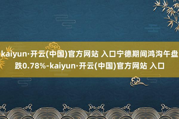 kaiyun·开云(中国)官方网站 入口宁德期间鸿沟午盘跌0.78%-kaiyun·开云(中国)官方网站 入口