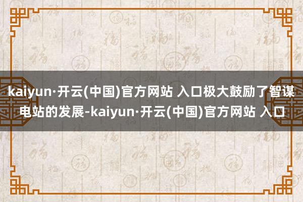 kaiyun·开云(中国)官方网站 入口极大鼓励了智谋电站的发展-kaiyun·开云(中国)官方网站 入口