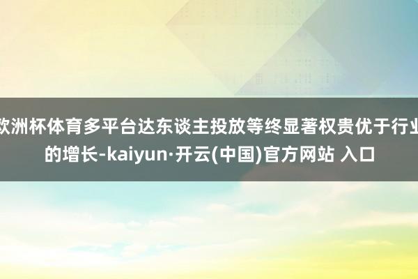 欧洲杯体育多平台达东谈主投放等终显著权贵优于行业的增长-kaiyun·开云(中国)官方网站 入口