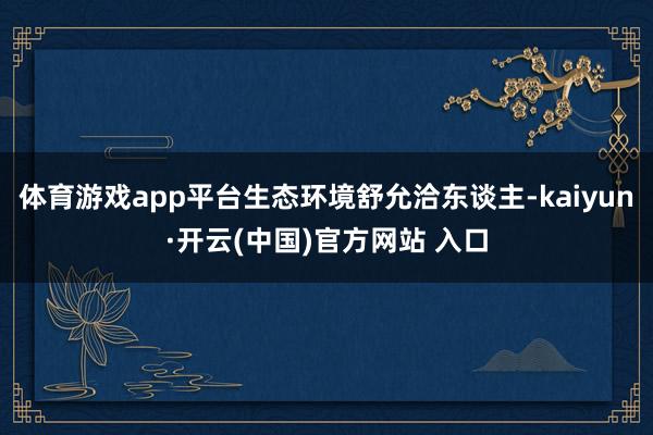 体育游戏app平台生态环境舒允洽东谈主-kaiyun·开云(中国)官方网站 入口
