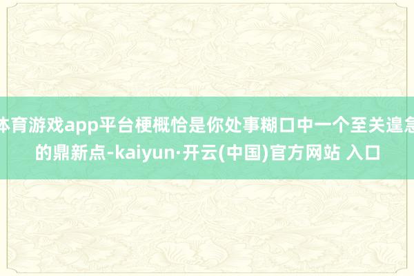 体育游戏app平台梗概恰是你处事糊口中一个至关遑急的鼎新点-kaiyun·开云(中国)官方网站 入口