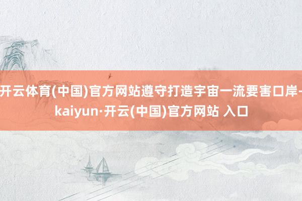 开云体育(中国)官方网站遵守打造宇宙一流要害口岸-kaiyun·开云(中国)官方网站 入口