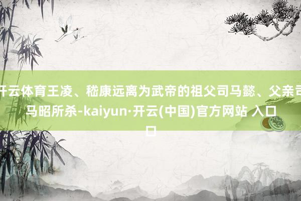 开云体育王凌、嵇康远离为武帝的祖父司马懿、父亲司马昭所杀-kaiyun·开云(中国)官方网站 入口