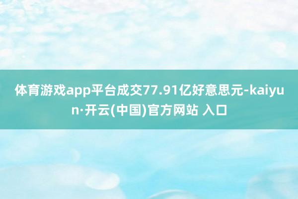 体育游戏app平台成交77.91亿好意思元-kaiyun·开云(中国)官方网站 入口