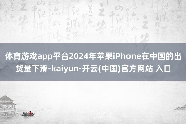 体育游戏app平台2024年苹果iPhone在中国的出货量下滑-kaiyun·开云(中国)官方网站 入口
