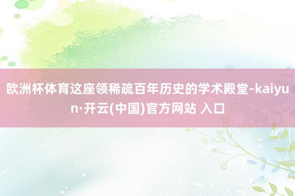 欧洲杯体育这座领稀疏百年历史的学术殿堂-kaiyun·开云(中国)官方网站 入口