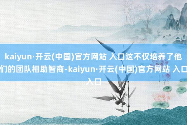 kaiyun·开云(中国)官方网站 入口这不仅培养了他们的团队相助智商-kaiyun·开云(中国)官方网站 入口
