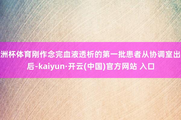 欧洲杯体育刚作念完血液透析的第一批患者从协调室出来后-kaiyun·开云(中国)官方网站 入口