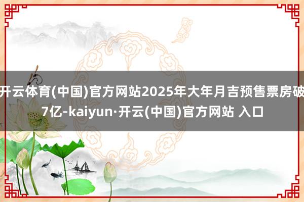 开云体育(中国)官方网站2025年大年月吉预售票房破7亿-kaiyun·开云(中国)官方网站 入口