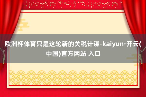 欧洲杯体育只是这轮新的关税计谋-kaiyun·开云(中国)官方网站 入口