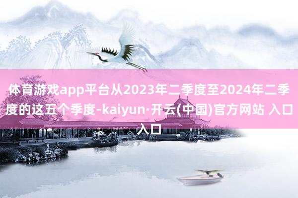 体育游戏app平台从2023年二季度至2024年二季度的这五个季度-kaiyun·开云(中国)官方网站 入口
