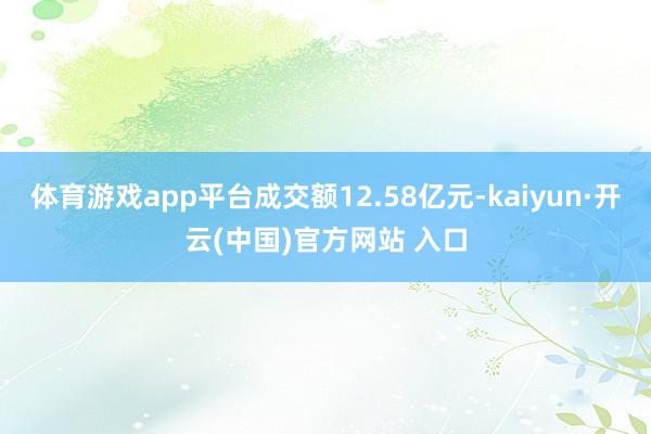 体育游戏app平台成交额12.58亿元-kaiyun·开云(中国)官方网站 入口