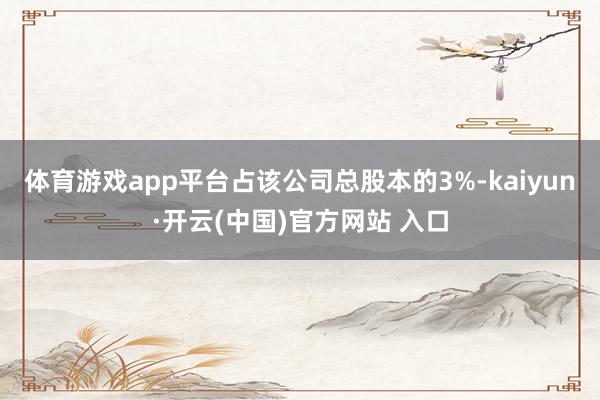 体育游戏app平台占该公司总股本的3%-kaiyun·开云(中国)官方网站 入口