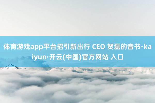 体育游戏app平台招引新出行 CEO 贺磊的音书-kaiyun·开云(中国)官方网站 入口