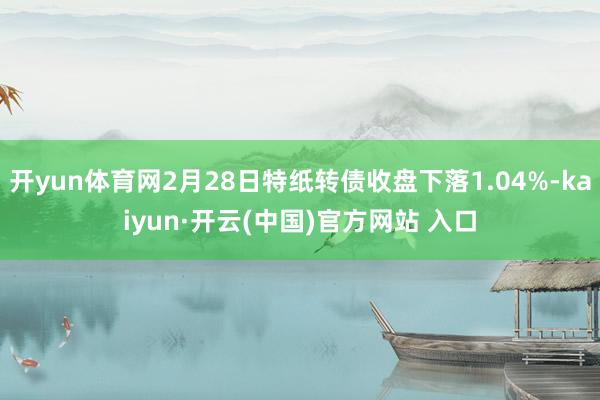开yun体育网2月28日特纸转债收盘下落1.04%-kaiyun·开云(中国)官方网站 入口