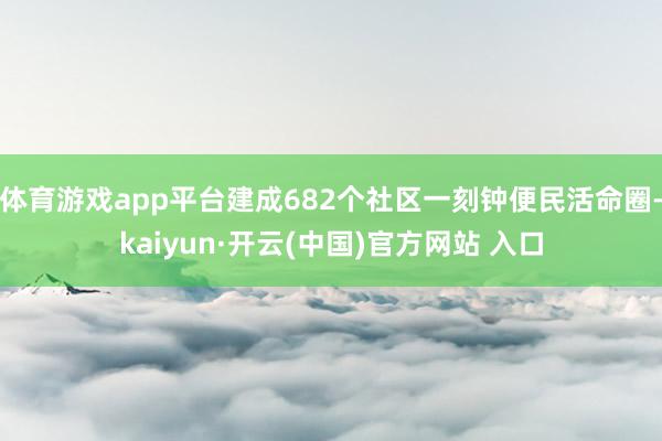 体育游戏app平台建成682个社区一刻钟便民活命圈-kaiyun·开云(中国)官方网站 入口