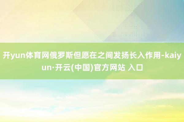 开yun体育网俄罗斯但愿在之间发扬长入作用-kaiyun·开云(中国)官方网站 入口