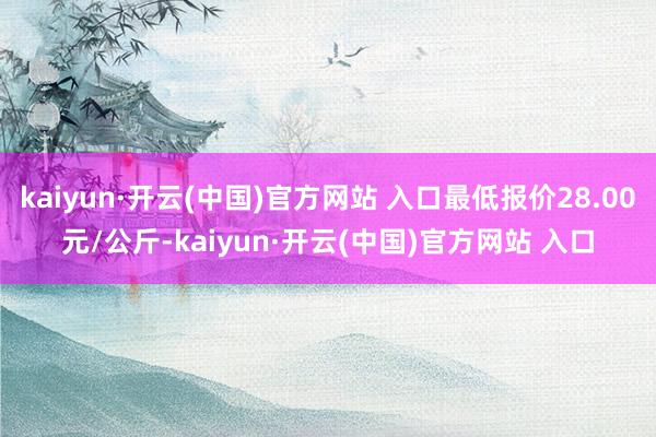 kaiyun·开云(中国)官方网站 入口最低报价28.00元/公斤-kaiyun·开云(中国)官方网站 入口