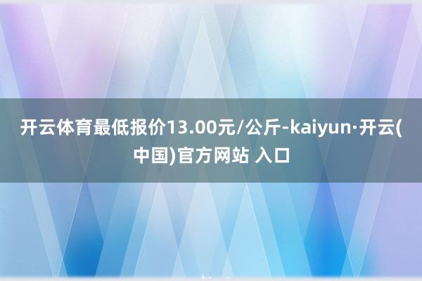 开云体育最低报价13.00元/公斤-kaiyun·开云(中国)官方网站 入口