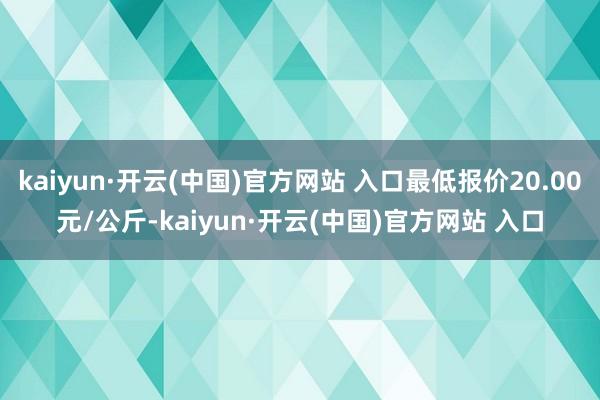 kaiyun·开云(中国)官方网站 入口最低报价20.00元/公斤-kaiyun·开云(中国)官方网站 入口
