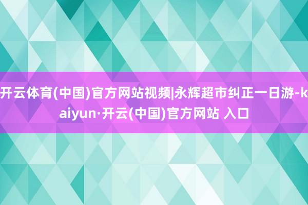 开云体育(中国)官方网站视频|永辉超市纠正一日游-kaiyun·开云(中国)官方网站 入口