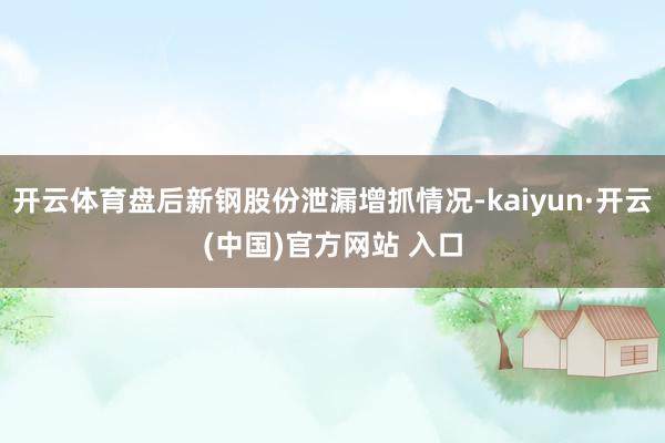 开云体育盘后新钢股份泄漏增抓情况-kaiyun·开云(中国)官方网站 入口