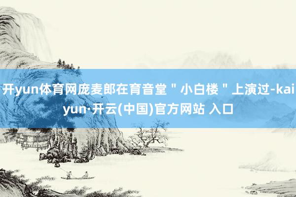 开yun体育网庞麦郎在育音堂＂小白楼＂上演过-kaiyun·开云(中国)官方网站 入口