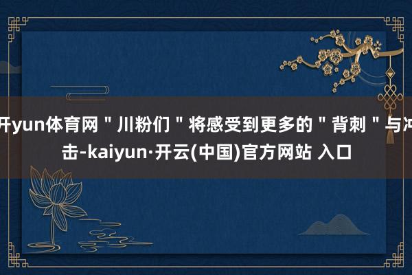 开yun体育网＂川粉们＂将感受到更多的＂背刺＂与冲击-kaiyun·开云(中国)官方网站 入口