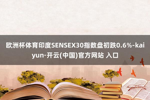 欧洲杯体育印度SENSEX30指数盘初跌0.6%-kaiyun·开云(中国)官方网站 入口
