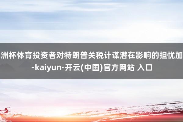 欧洲杯体育投资者对特朗普关税计谋潜在影响的担忧加重-kaiyun·开云(中国)官方网站 入口
