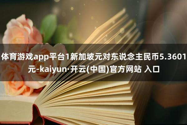 体育游戏app平台1新加坡元对东说念主民币5.3601元-kaiyun·开云(中国)官方网站 入口