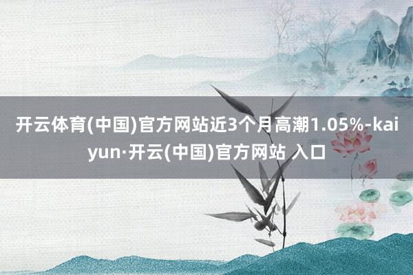 开云体育(中国)官方网站近3个月高潮1.05%-kaiyun·开云(中国)官方网站 入口