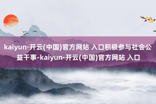 kaiyun·开云(中国)官方网站 入口积极参与社会公益干事-kaiyun·开云(中国)官方网站 入口