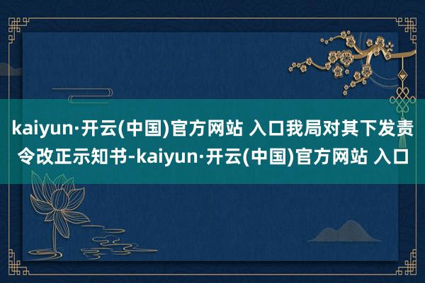 kaiyun·开云(中国)官方网站 入口我局对其下发责令改正示知书-kaiyun·开云(中国)官方网站 入口