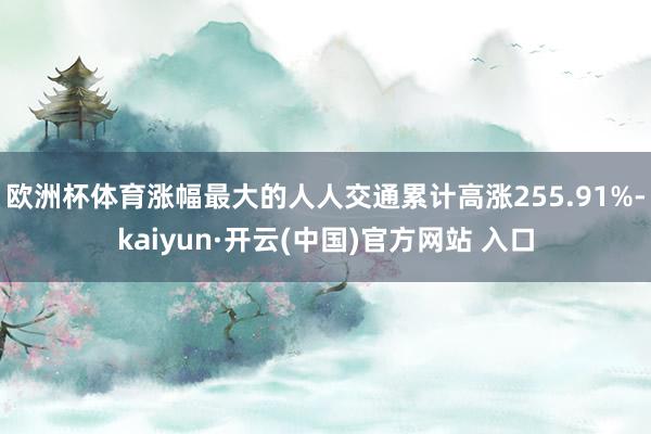 欧洲杯体育涨幅最大的人人交通累计高涨255.91%-kaiyun·开云(中国)官方网站 入口