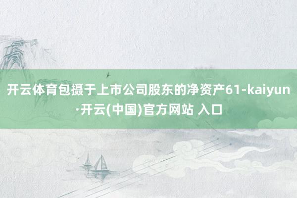 开云体育包摄于上市公司股东的净资产61-kaiyun·开云(中国)官方网站 入口
