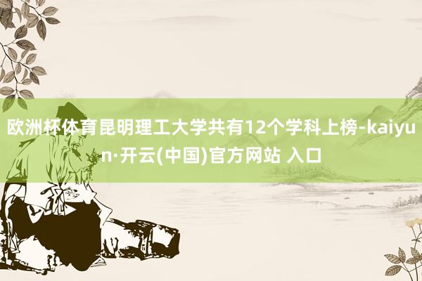 欧洲杯体育昆明理工大学共有12个学科上榜-kaiyun·开云(中国)官方网站 入口