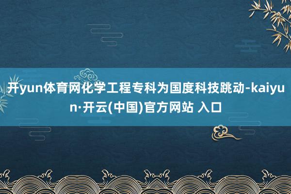 开yun体育网化学工程专科为国度科技跳动-kaiyun·开云(中国)官方网站 入口