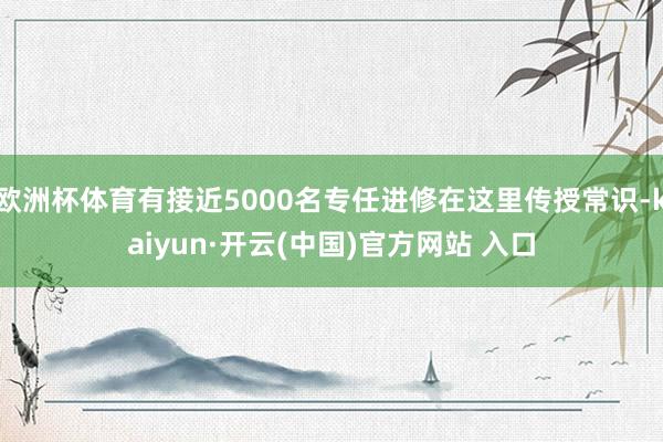 欧洲杯体育有接近5000名专任进修在这里传授常识-kaiyun·开云(中国)官方网站 入口