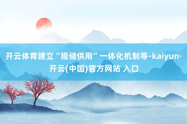 开云体育建立“规储供用”一体化机制等-kaiyun·开云(中国)官方网站 入口