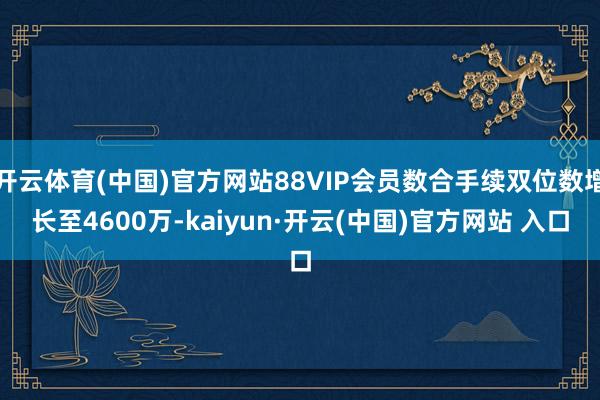 开云体育(中国)官方网站88VIP会员数合手续双位数增长至4600万-kaiyun·开云(中国)官方网站 入口