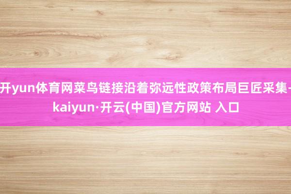 开yun体育网菜鸟链接沿着弥远性政策布局巨匠采集-kaiyun·开云(中国)官方网站 入口