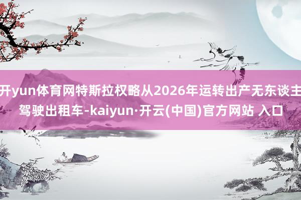 开yun体育网特斯拉权略从2026年运转出产无东谈主驾驶出租车-kaiyun·开云(中国)官方网站 入口
