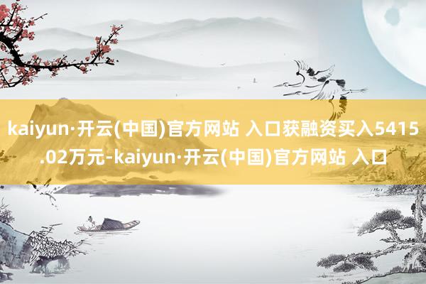 kaiyun·开云(中国)官方网站 入口获融资买入5415.02万元-kaiyun·开云(中国)官方网站 入口