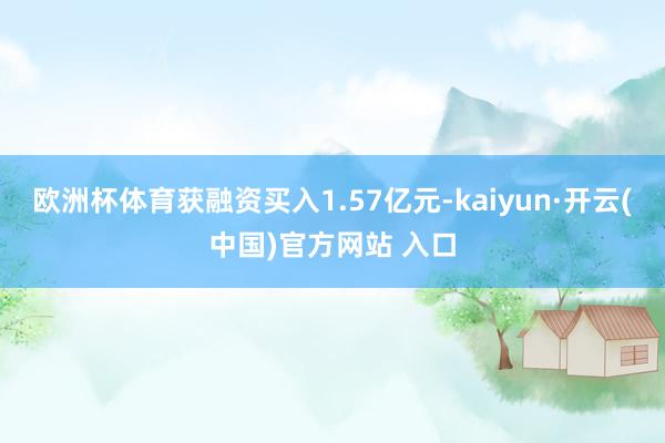 欧洲杯体育获融资买入1.57亿元-kaiyun·开云(中国)官方网站 入口