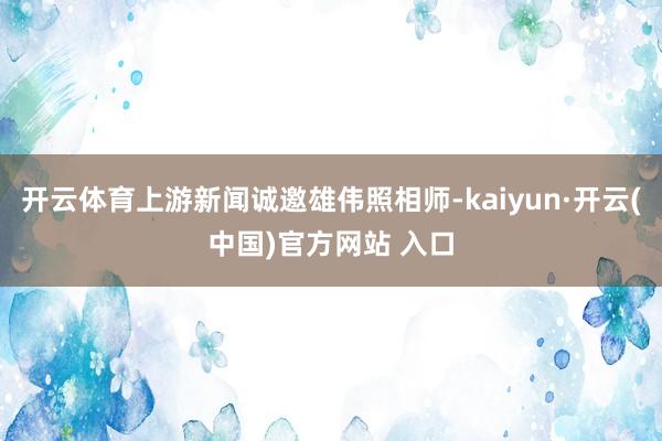 开云体育上游新闻诚邀雄伟照相师-kaiyun·开云(中国)官方网站 入口