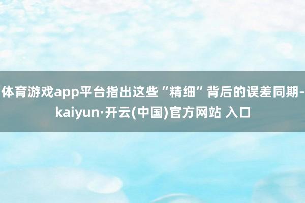体育游戏app平台指出这些“精细”背后的误差　　同期-kaiyun·开云(中国)官方网站 入口