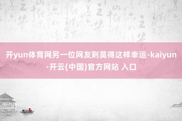 开yun体育网另一位网友则莫得这样幸运-kaiyun·开云(中国)官方网站 入口